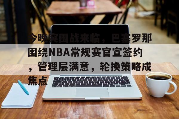 关于今晚突围战来临，巴塞罗那围绕NBA常规赛官宣签约，管理层满意，轮换策略成焦点的信息-英雄联盟电竞
